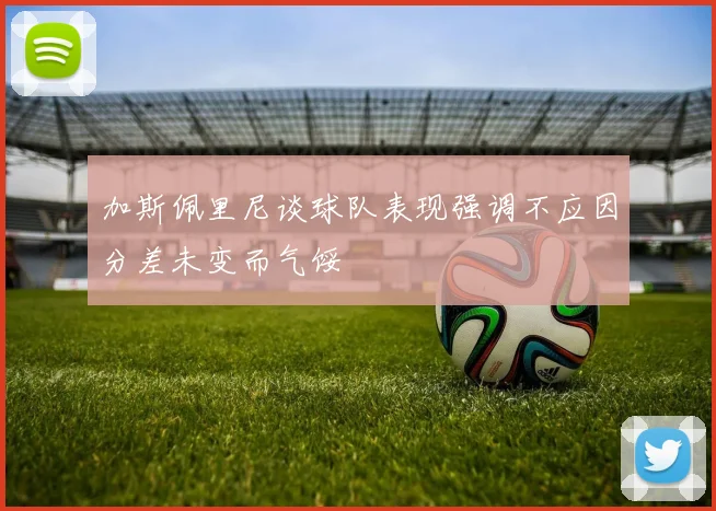 加斯佩里尼谈球队表现强调不应因分差未变而气馁