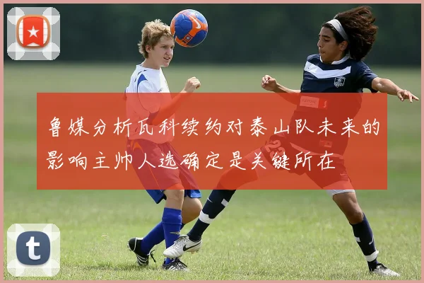 鲁媒分析瓦科续约对泰山队未来的影响主帅人选确定是关键所在