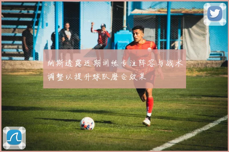 纳斯透露近期训练专注阵容与战术调整以提升球队磨合效果