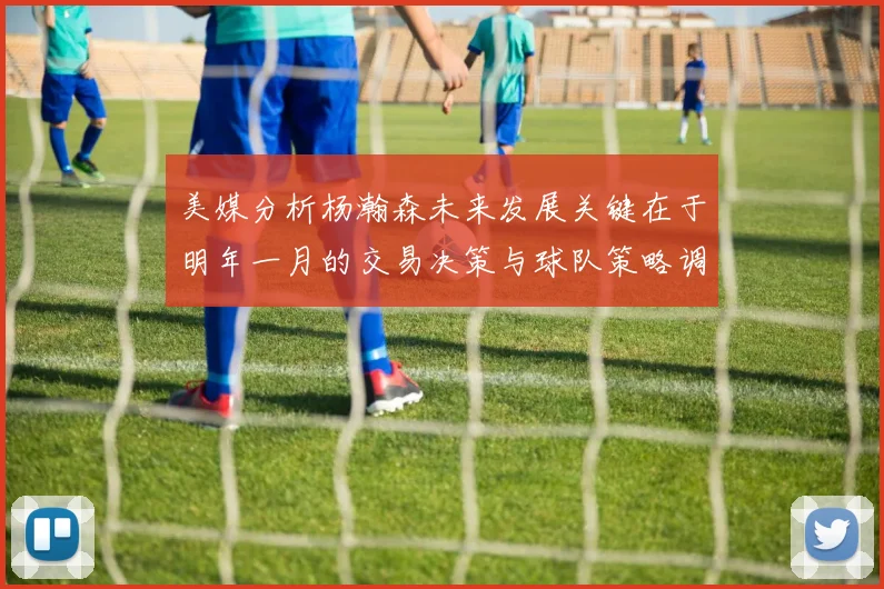 美媒分析杨瀚森未来发展关键在于明年一月的交易决策与球队策略调整