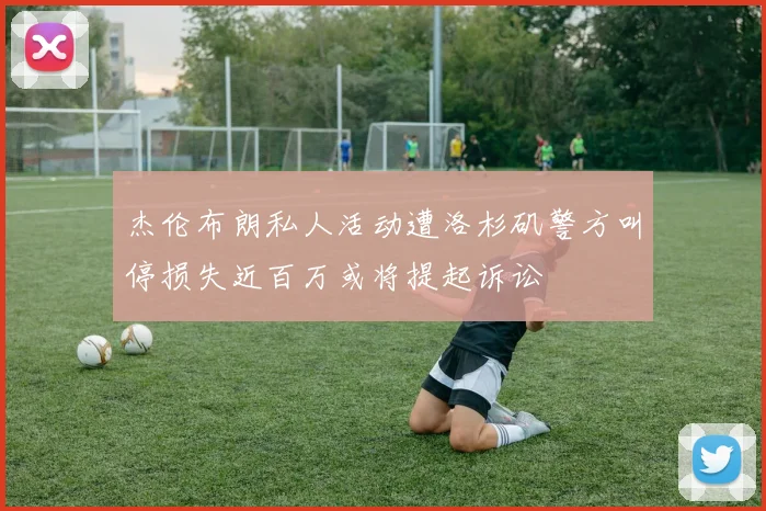 杰伦布朗私人活动遭洛杉矶警方叫停损失近百万或将提起诉讼