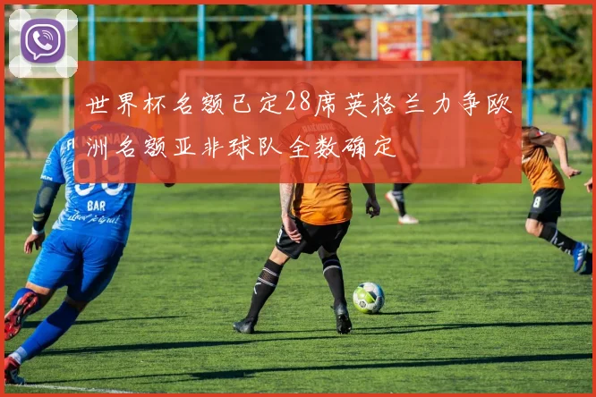 世界杯名额已定28席英格兰力争欧洲名额亚非球队全数确定