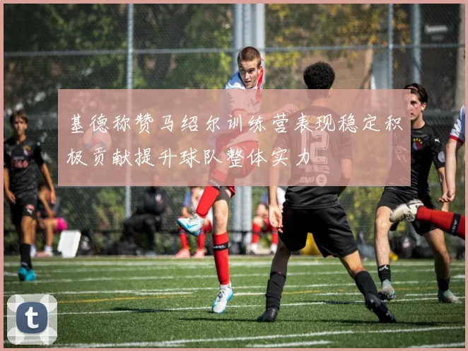 基德称赞马绍尔训练营表现稳定积极贡献提升球队整体实力