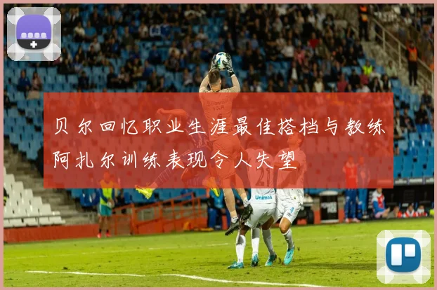 贝尔回忆职业生涯最佳搭档与教练阿扎尔训练表现令人失望