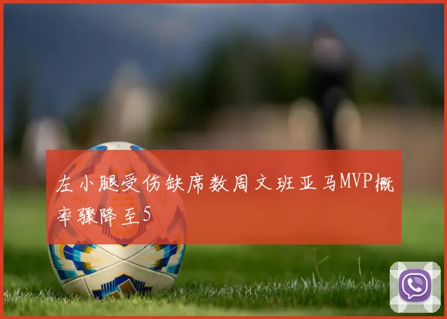 左小腿受伤缺席数周文班亚马MVP概率骤降至5