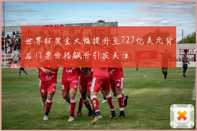 世界杯奖金大幅提升至727亿美元背后门票价格飙升引发关注