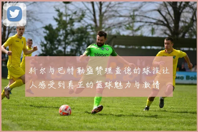科尔与巴特勒盛赞理查德的球技让人感受到真正的篮球魅力与激情