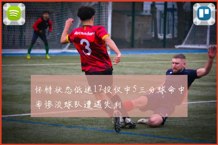 怀特状态低迷17投仅中5三分球命中率惨淡球队遭遇失利