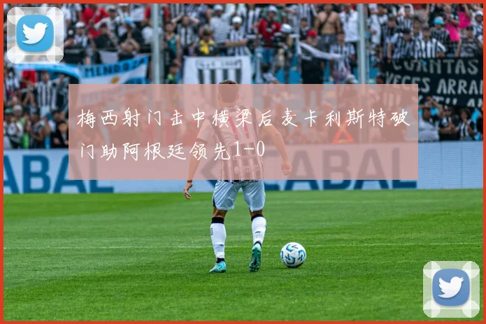 梅西射门击中横梁后麦卡利斯特破门助阿根廷领先1-0