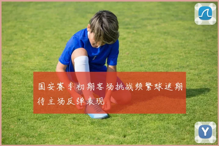 国安赛季初期客场挑战频繁球迷期待主场反弹表现