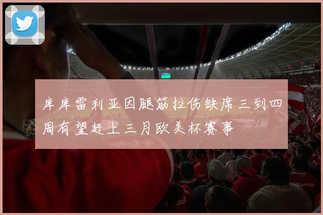 库库雷利亚因腿筋拉伤缺席三到四周有望赶上三月欧美杯赛事