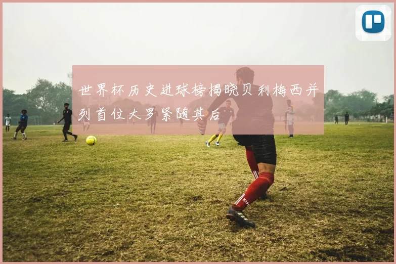 世界杯历史进球榜揭晓贝利梅西并列首位大罗紧随其后