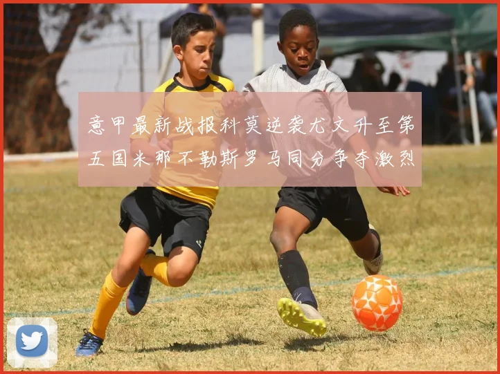 意甲最新战报科莫逆袭尤文升至第五国米那不勒斯罗马同分争夺激烈