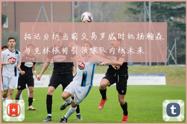 拓记分析当前交易罗威时机杨瀚森与克林根将引领球队内线未来