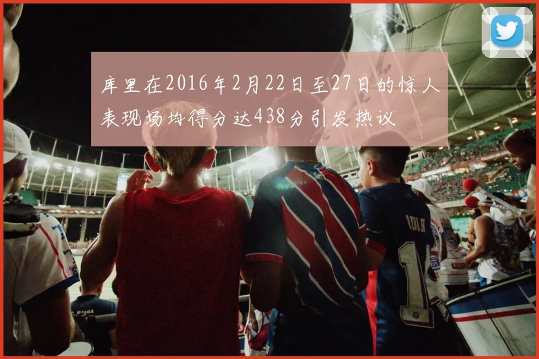 库里在2016年2月22日至27日的惊人表现场均得分达438分引发热议