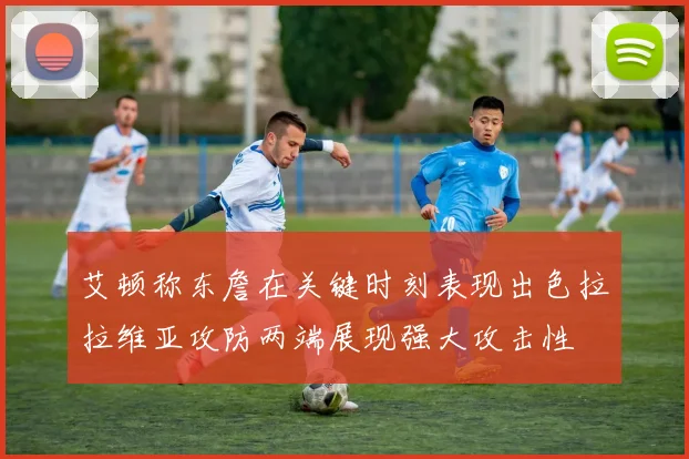 艾顿称东詹在关键时刻表现出色拉拉维亚攻防两端展现强大攻击性