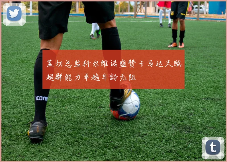 莱切总监科尔维诺盛赞卡马达天赋超群能力卓越年龄无阻