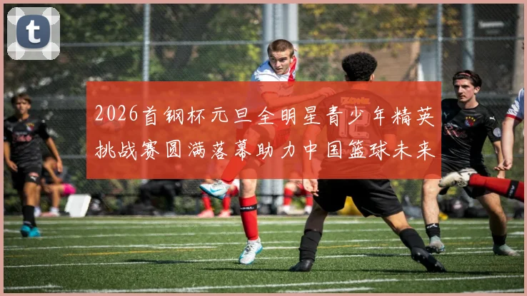 2026首钢杯元旦全明星青少年精英挑战赛圆满落幕助力中国篮球未来发展