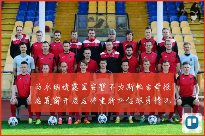 马永明透露国安暂不为斯帕吉奇报名夏窗开启后将重新评估球员情况