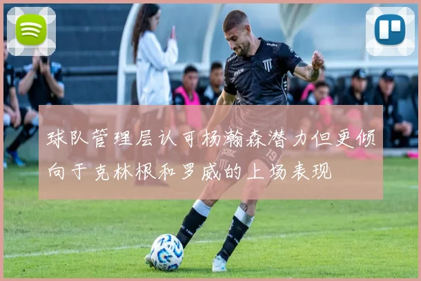 球队管理层认可杨瀚森潜力但更倾向于克林根和罗威的上场表现