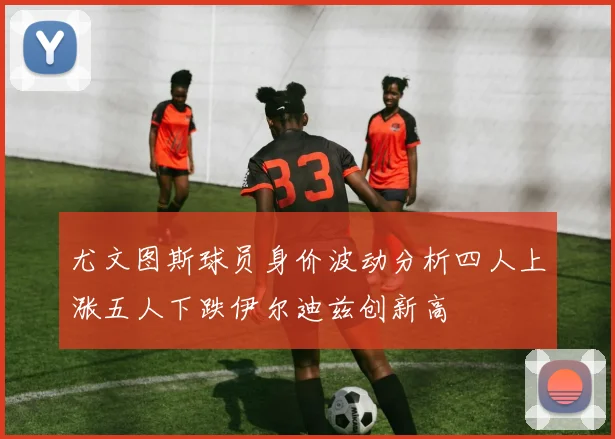 尤文图斯球员身价波动分析四人上涨五人下跌伊尔迪兹创新高