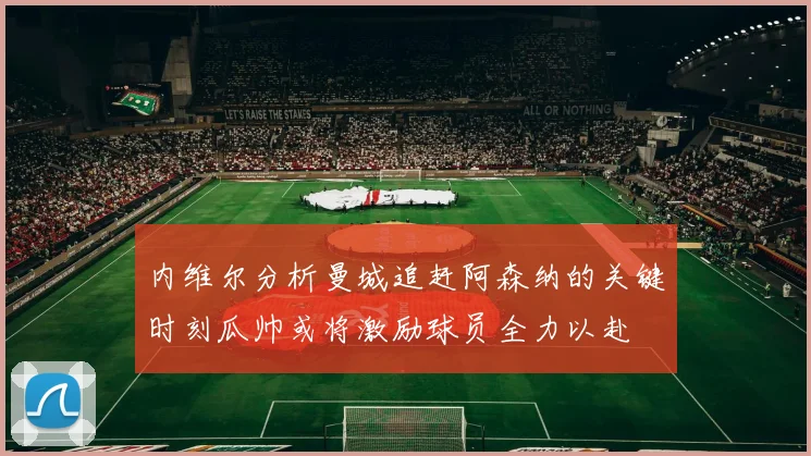 内维尔分析曼城追赶阿森纳的关键时刻瓜帅或将激励球员全力以赴