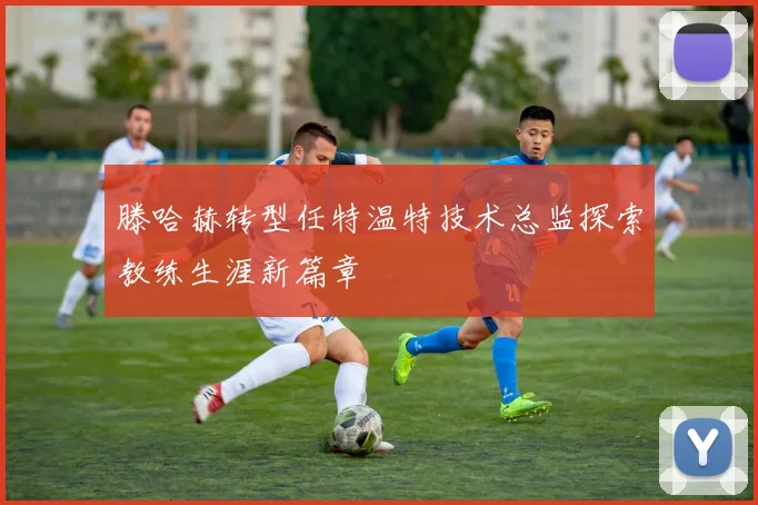 滕哈赫转型任特温特技术总监探索教练生涯新篇章