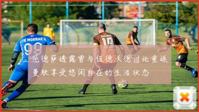 范德萨透露曾与伍德沃德讨论重返曼联享受悠闲自在的生活状态