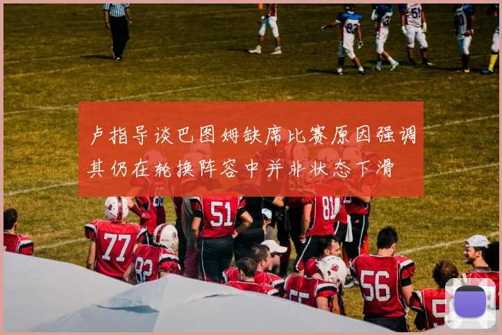 卢指导谈巴图姆缺席比赛原因强调其仍在轮换阵容中并非状态下滑